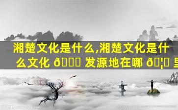 湘楚文化是什么,湘楚文化是什么文化 🐒 发源地在哪 🦈 里